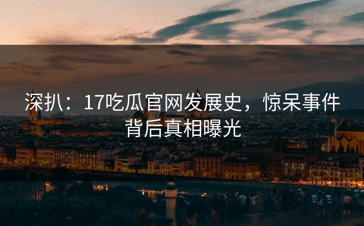 深扒：17吃瓜官网发展史，惊呆事件背后真相曝光