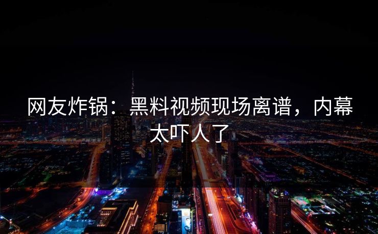网友炸锅：黑料视频现场离谱，内幕太吓人了