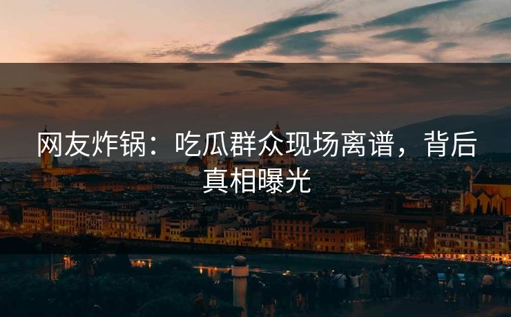 网友炸锅：吃瓜群众现场离谱，背后真相曝光