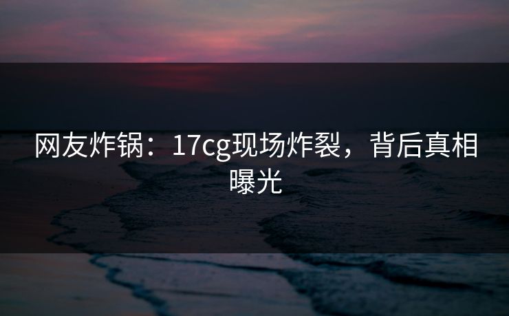网友炸锅：17cg现场炸裂，背后真相曝光