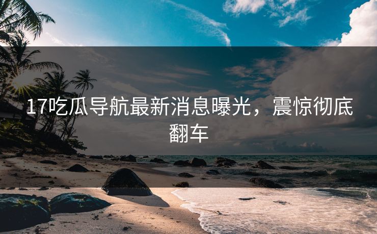 17吃瓜导航最新消息曝光，震惊彻底翻车
