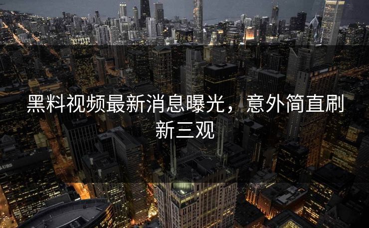黑料视频最新消息曝光，意外简直刷新三观
