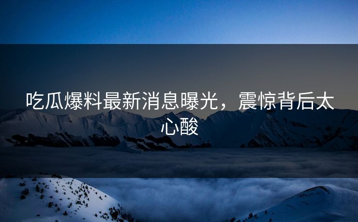 吃瓜爆料最新消息曝光，震惊背后太心酸