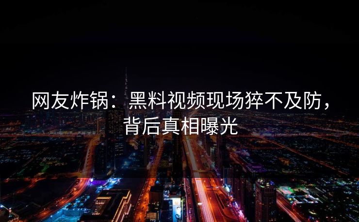 网友炸锅：黑料视频现场猝不及防，背后真相曝光