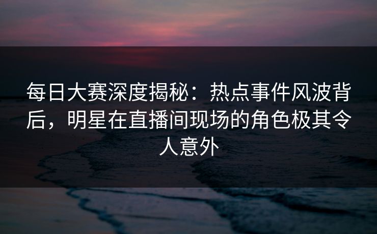 每日大赛深度揭秘：热点事件风波背后，明星在直播间现场的角色极其令人意外