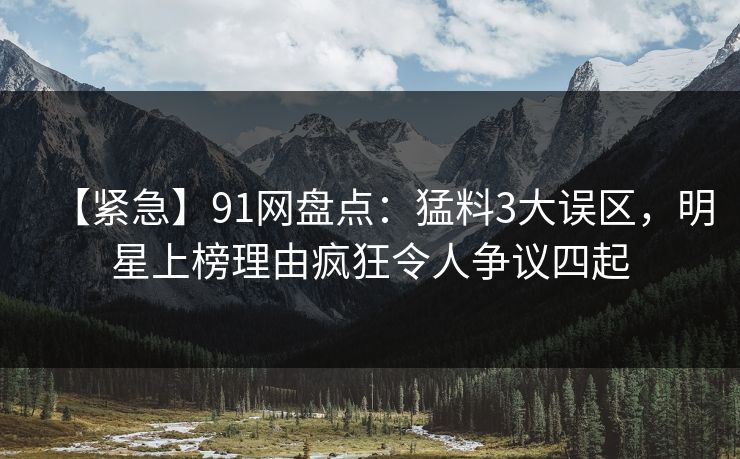 【紧急】91网盘点：猛料3大误区，明星上榜理由疯狂令人争议四起