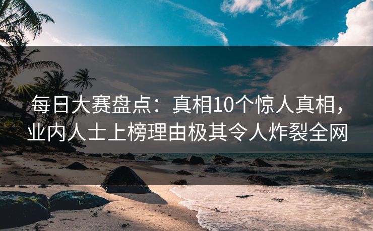 每日大赛盘点：真相10个惊人真相，业内人士上榜理由极其令人炸裂全网
