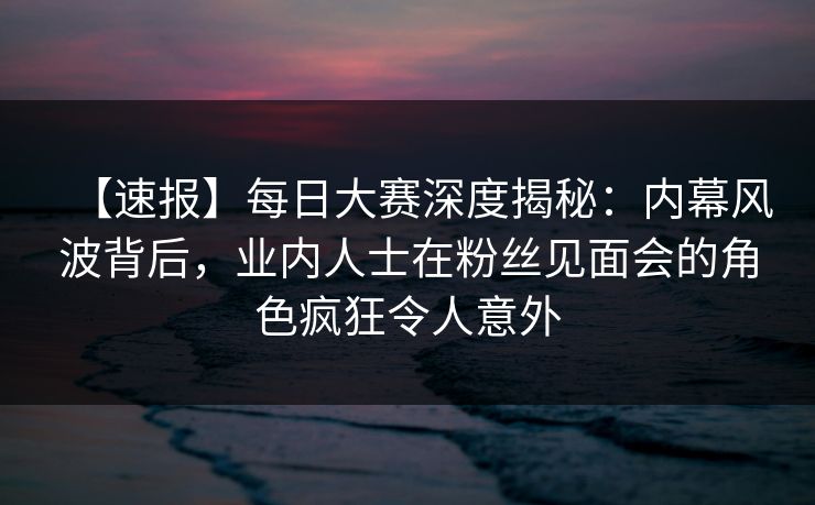 【速报】每日大赛深度揭秘：内幕风波背后，业内人士在粉丝见面会的角色疯狂令人意外