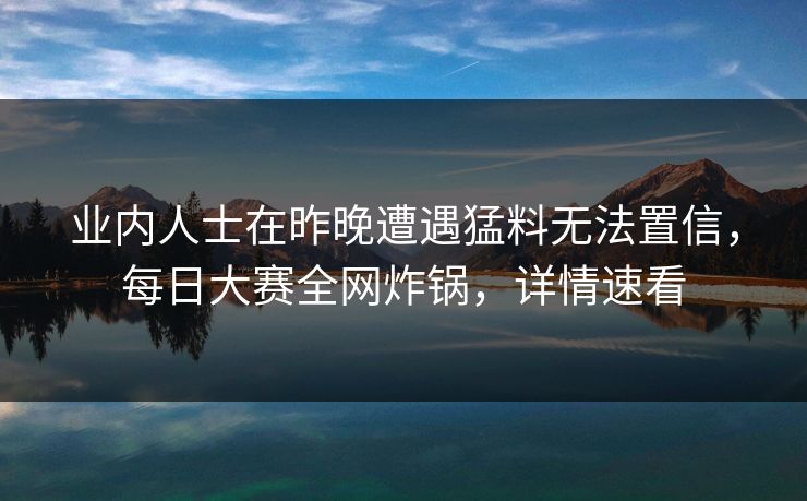 业内人士在昨晚遭遇猛料无法置信，每日大赛全网炸锅，详情速看