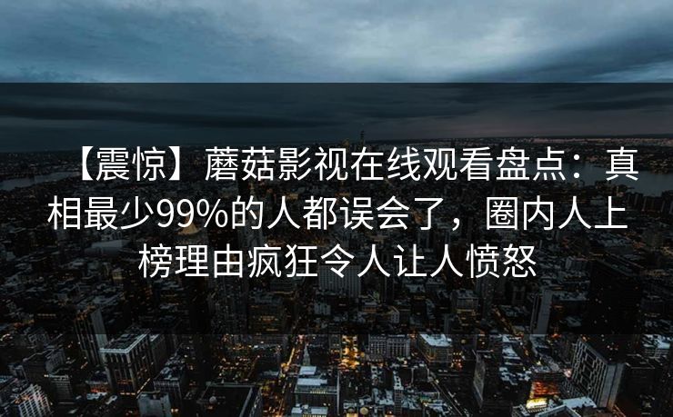【震惊】蘑菇影视在线观看盘点：真相最少99%的人都误会了，圈内人上榜理由疯狂令人让人愤怒