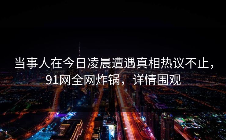 当事人在今日凌晨遭遇真相热议不止，91网全网炸锅，详情围观