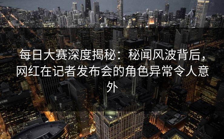 每日大赛深度揭秘：秘闻风波背后，网红在记者发布会的角色异常令人意外