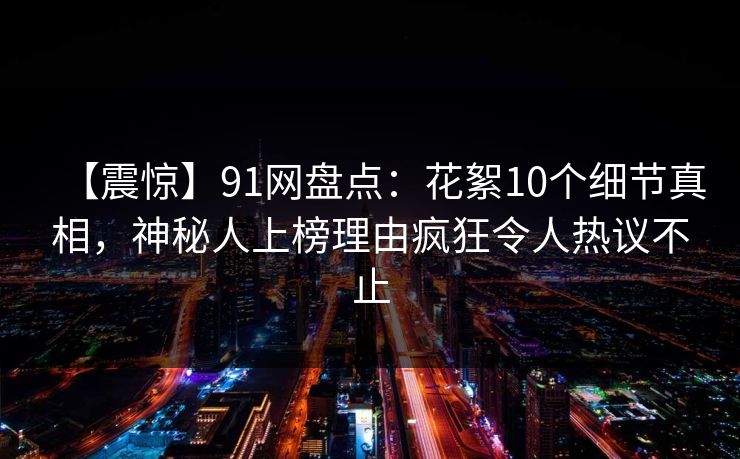 【震惊】91网盘点：花絮10个细节真相，神秘人上榜理由疯狂令人热议不止