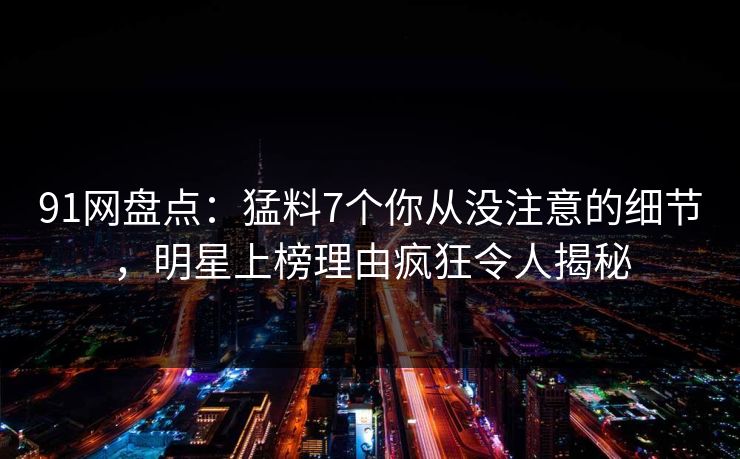 91网盘点：猛料7个你从没注意的细节，明星上榜理由疯狂令人揭秘