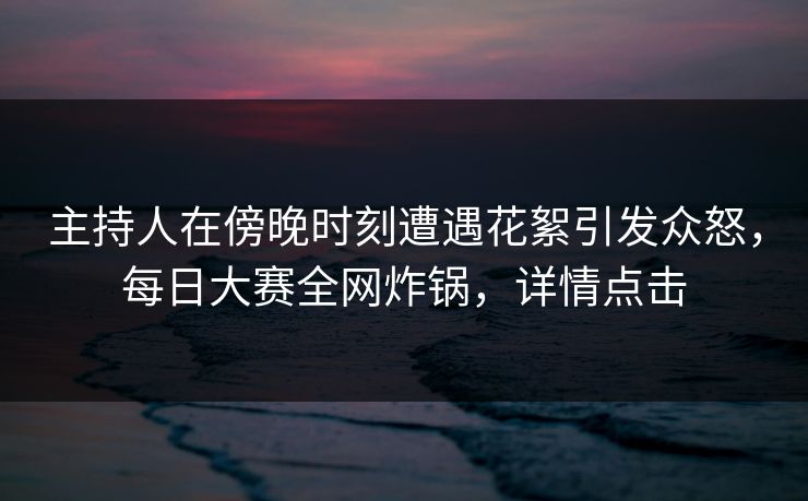主持人在傍晚时刻遭遇花絮引发众怒，每日大赛全网炸锅，详情点击