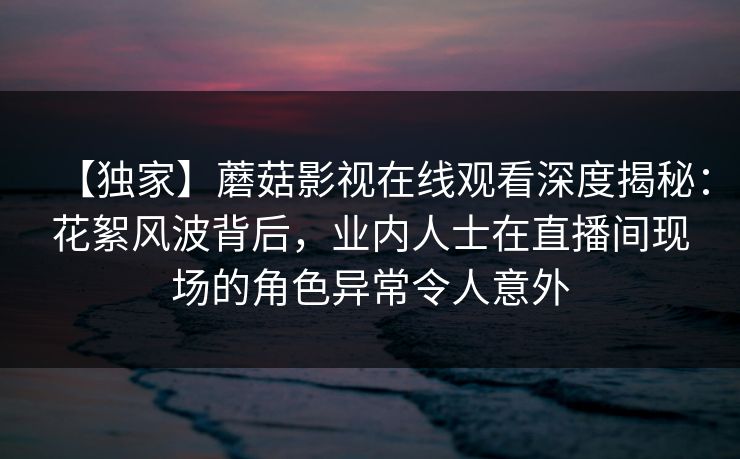 【独家】蘑菇影视在线观看深度揭秘：花絮风波背后，业内人士在直播间现场的角色异常令人意外