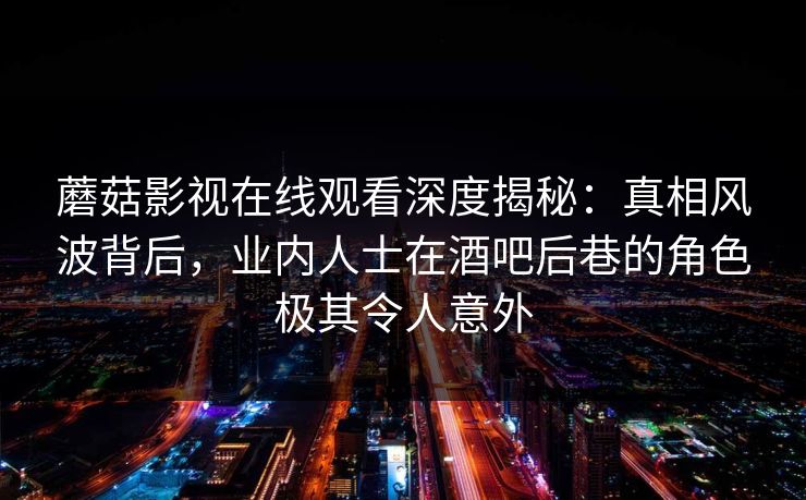 蘑菇影视在线观看深度揭秘：真相风波背后，业内人士在酒吧后巷的角色极其令人意外