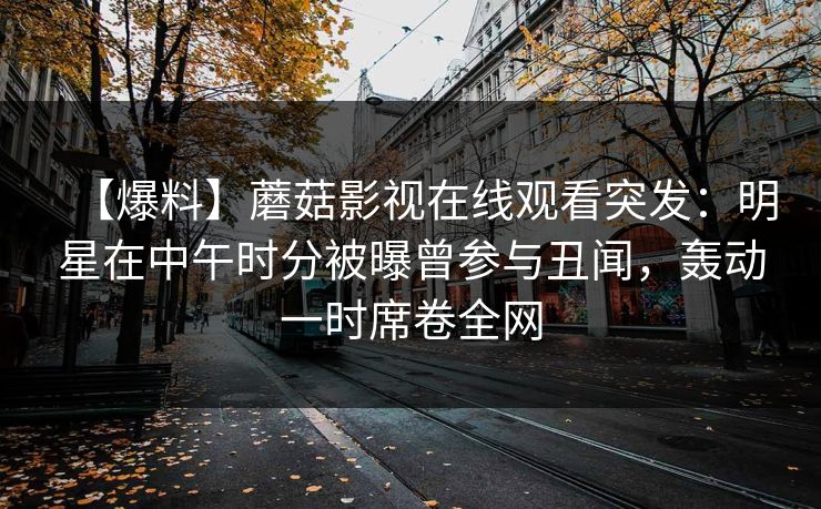 【爆料】蘑菇影视在线观看突发：明星在中午时分被曝曾参与丑闻，轰动一时席卷全网