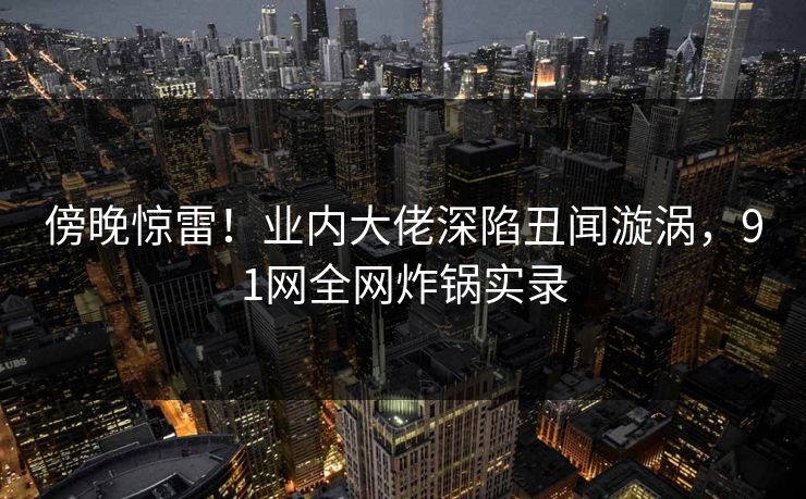 傍晚惊雷！业内大佬深陷丑闻漩涡，91网全网炸锅实录