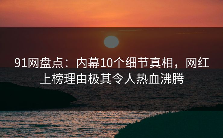 91网盘点：内幕10个细节真相，网红上榜理由极其令人热血沸腾