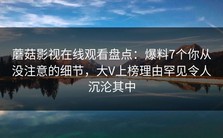 蘑菇影视在线观看盘点：爆料7个你从没注意的细节，大V上榜理由罕见令人沉沦其中