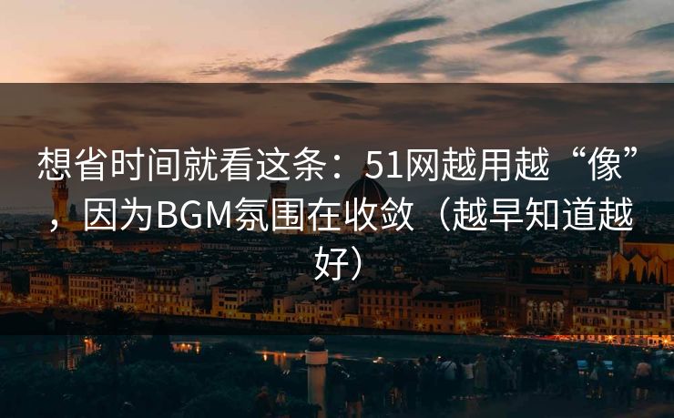 想省时间就看这条：51网越用越“像”，因为BGM氛围在收敛（越早知道越好）