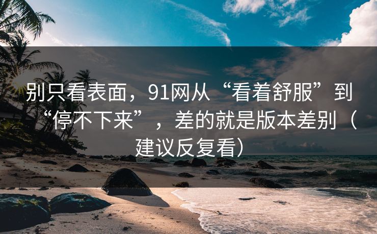 别只看表面,91网从“看着舒服”到“停不下来”,差的就是版本差别(建议反复看) 别只看表面,91网从“看着舒服”到“停不下来”,差的就是版本差别(建议反复看)