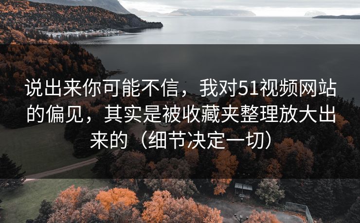 说出来你可能不信,我对51视频网站的偏见,其实是被收藏夹整理放大出来的(细节决定一切) 说出来你可能不信,我对51视频网站的偏见,其实是被收藏夹整理放大出来的(细节决定一切)