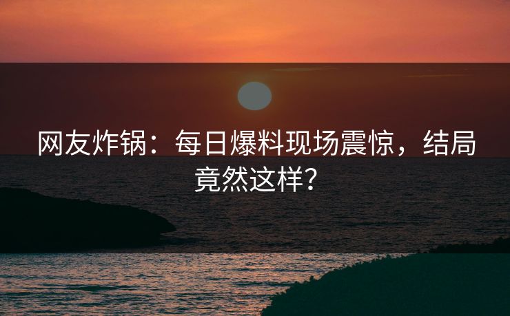 网友炸锅:每日爆料现场震惊,结局竟然这样?
