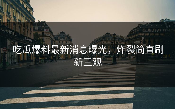 吃瓜爆料最新消息曝光，炸裂简直刷新三观