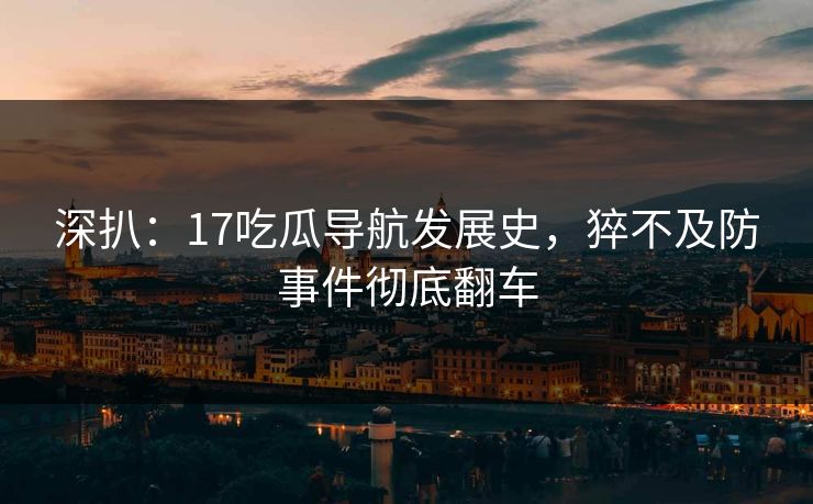 深扒：17吃瓜导航发展史，猝不及防事件彻底翻车