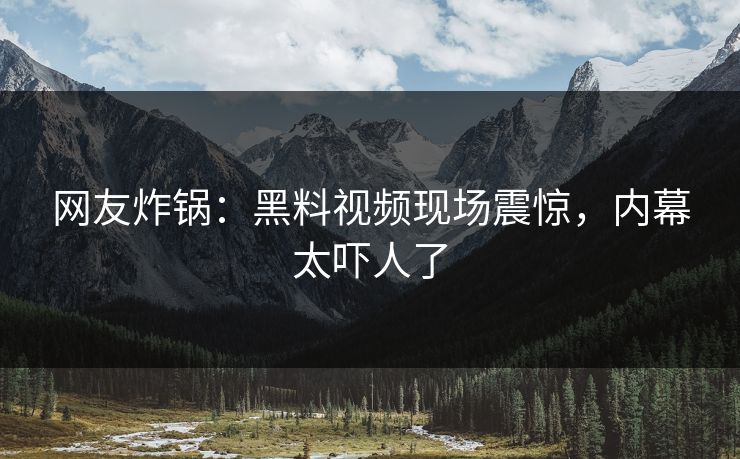 网友炸锅：黑料视频现场震惊，内幕太吓人了