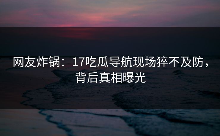 网友炸锅：17吃瓜导航现场猝不及防，背后真相曝光