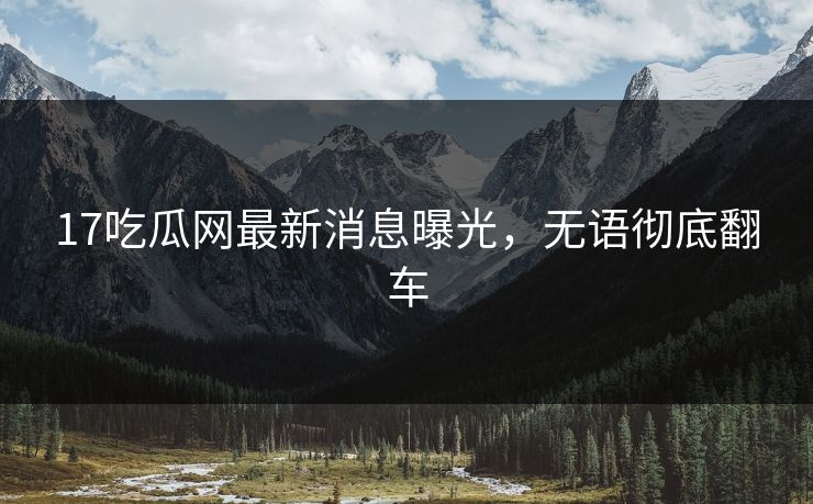 17吃瓜网最新消息曝光，无语彻底翻车