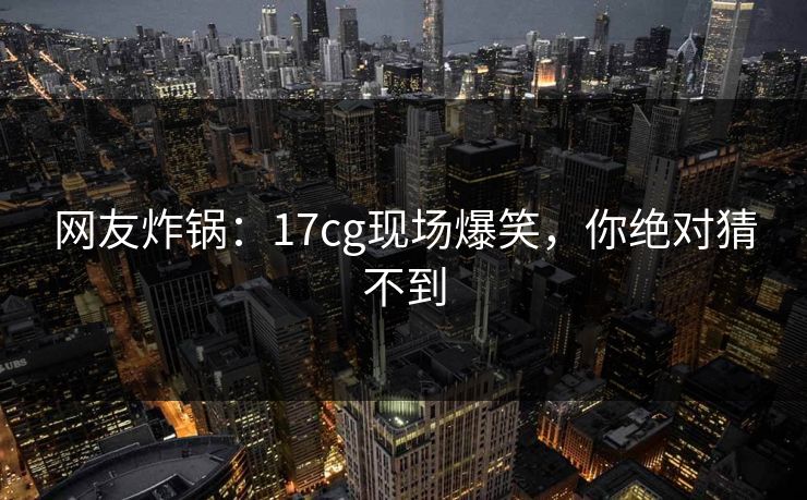 网友炸锅：17cg现场爆笑，你绝对猜不到