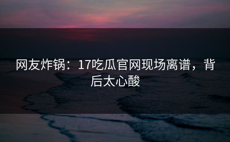 网友炸锅：17吃瓜官网现场离谱，背后太心酸