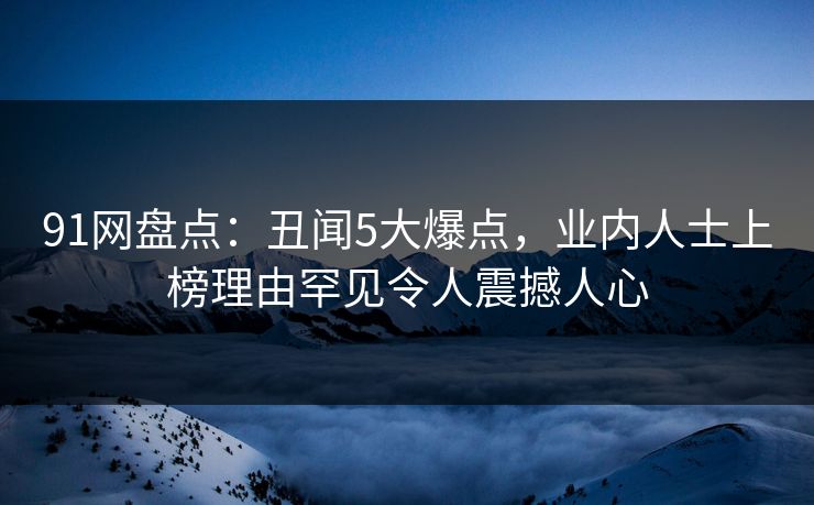 91网盘点：丑闻5大爆点，业内人士上榜理由罕见令人震撼人心