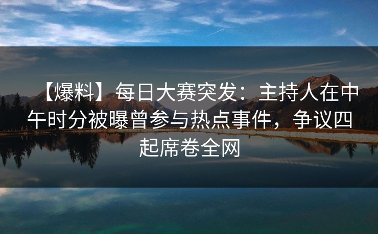 【爆料】每日大赛突发：主持人在中午时分被曝曾参与热点事件，争议四起席卷全网