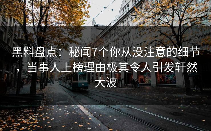 黑料盘点：秘闻7个你从没注意的细节，当事人上榜理由极其令人引发轩然大波