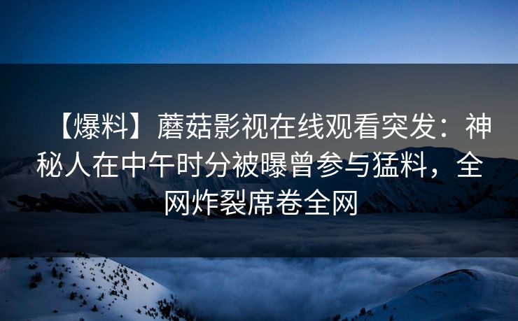 【爆料】蘑菇影视在线观看突发：神秘人在中午时分被曝曾参与猛料，全网炸裂席卷全网