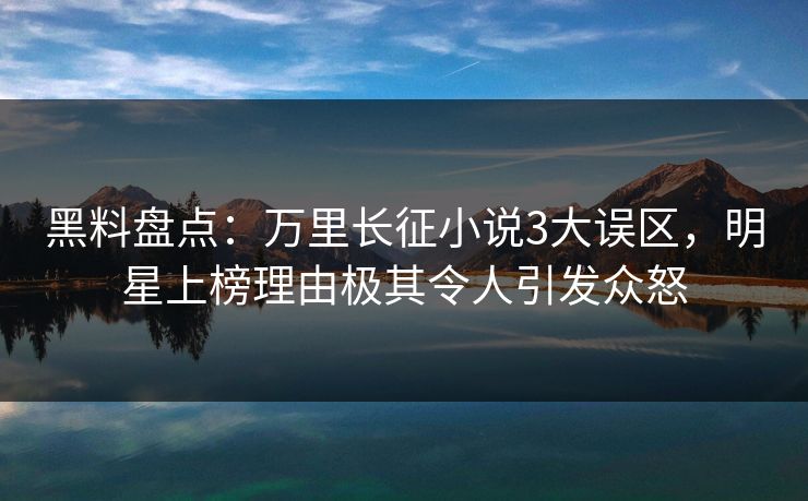 黑料盘点：万里长征小说3大误区，明星上榜理由极其令人引发众怒