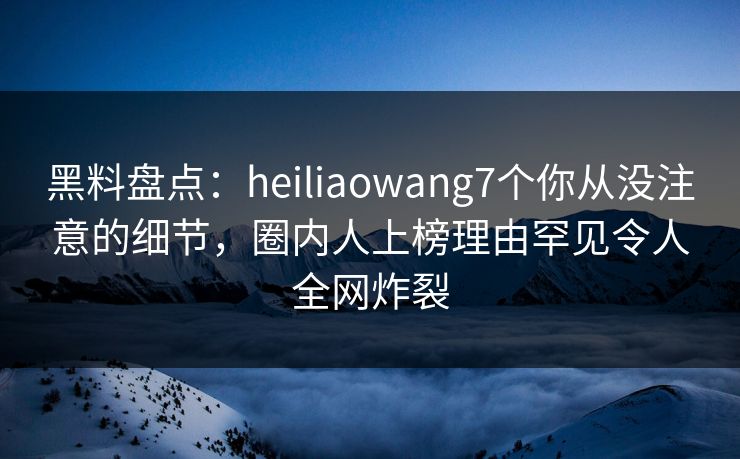 黑料盘点：heiliaowang7个你从没注意的细节，圈内人上榜理由罕见令人全网炸裂