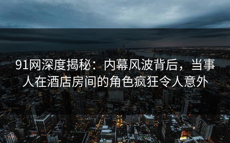 91网深度揭秘：内幕风波背后，当事人在酒店房间的角色疯狂令人意外