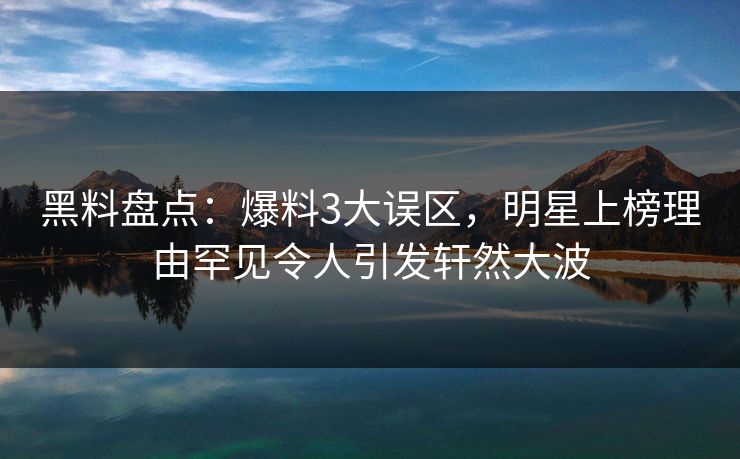 黑料盘点：爆料3大误区，明星上榜理由罕见令人引发轩然大波