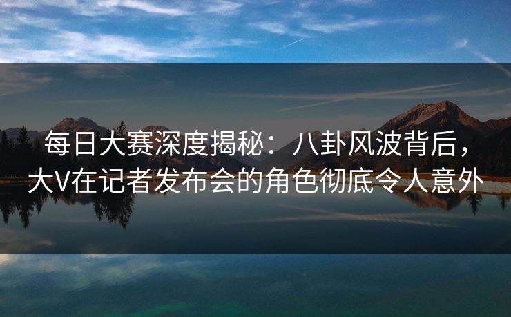 每日大赛深度揭秘：八卦风波背后，大V在记者发布会的角色彻底令人意外