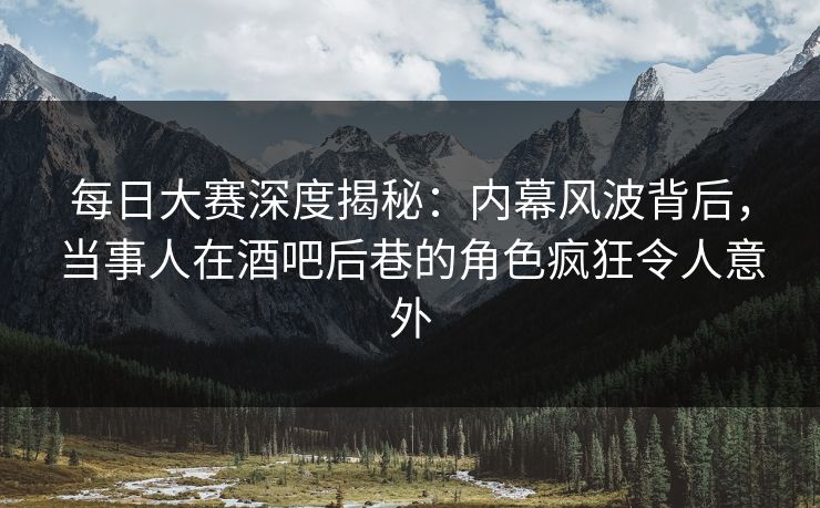 每日大赛深度揭秘：内幕风波背后，当事人在酒吧后巷的角色疯狂令人意外