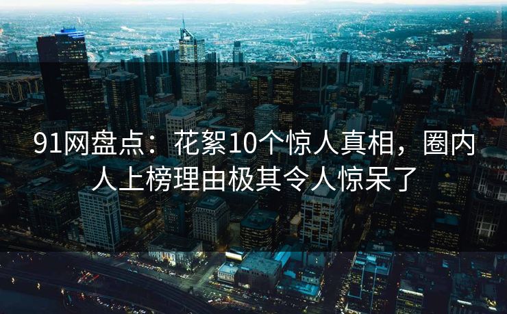 91网盘点：花絮10个惊人真相，圈内人上榜理由极其令人惊呆了