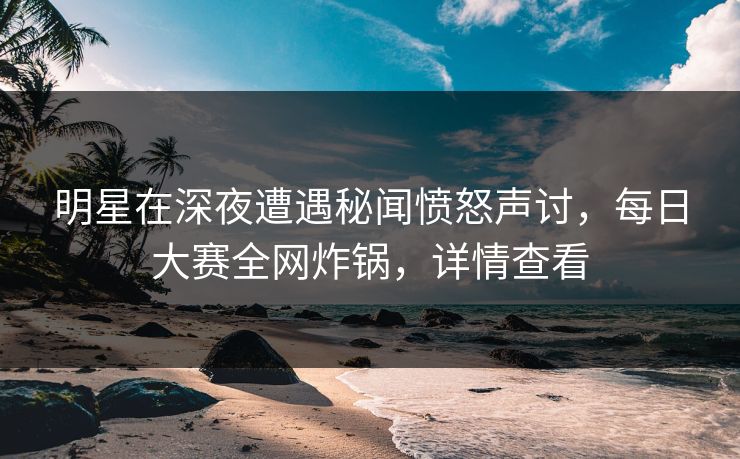 明星在深夜遭遇秘闻愤怒声讨，每日大赛全网炸锅，详情查看