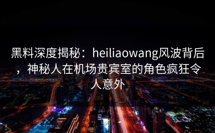 黑料深度揭秘：heiliaowang风波背后，神秘人在机场贵宾室的角色疯狂令人意外