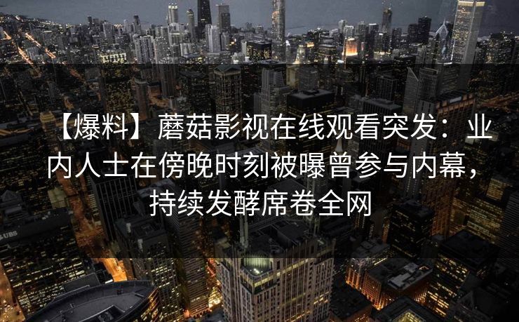 【爆料】蘑菇影视在线观看突发：业内人士在傍晚时刻被曝曾参与内幕，持续发酵席卷全网